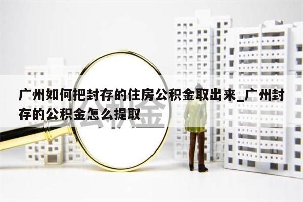 广州如何把封存的住房公积金取出来_广州封存的公积金怎么提取